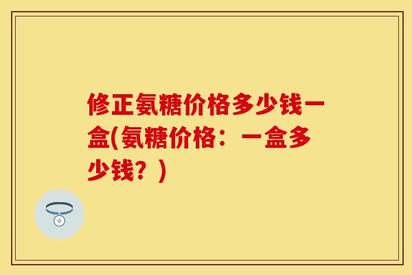 修正氨糖价格多少钱一盒(氨糖价格：一盒多少钱？)