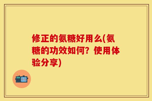修正的氨糖好用么(氨糖的功效如何？使用体验分享)