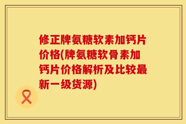 修正牌氨糖软素加钙片价格(牌氨糖软骨素加钙片价格解析及比较最新一级货源)