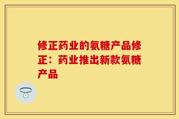 修正药业的氨糖产品修正：药业推出新款氨糖产品