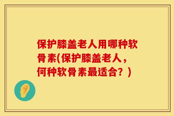 保护膝盖老人用哪种软骨素(保护膝盖老人，何种软骨素最适合？)
