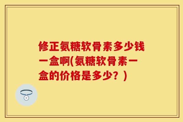 修正氨糖软骨素多少钱一盒啊(氨糖软骨素一盒的价格是多少？)