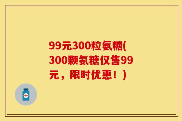 99元300粒氨糖(300颗氨糖仅售99元，限时优惠！)