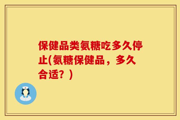 保健品类氨糖吃多久停止(氨糖保健品，多久合适？)