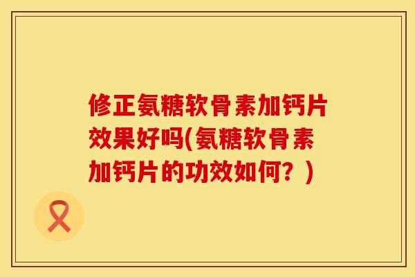 修正氨糖软骨素加钙片效果好吗(氨糖软骨素加钙片的功效如何？)