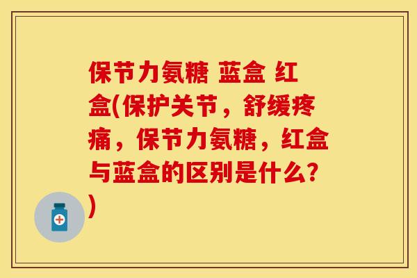 保节力氨糖 蓝盒 红盒(保护关节，舒缓疼痛，保节力氨糖，红盒与蓝盒的区别是什么？)