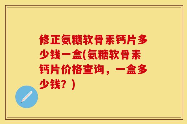 修正氨糖软骨素钙片多少钱一盒(氨糖软骨素钙片价格查询，一盒多少钱？)