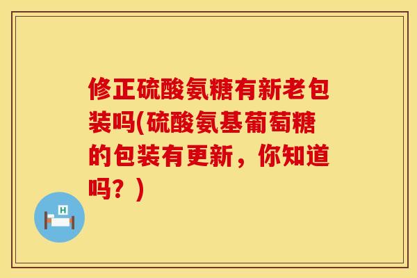 修正硫酸氨糖有新老包装吗(硫酸氨基葡萄糖的包装有更新，你知道吗？)