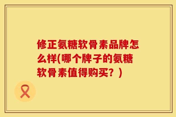 修正氨糖软骨素品牌怎么样(哪个牌子的氨糖软骨素值得购买？)