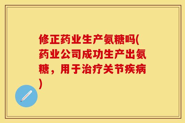 修正药业生产氨糖吗(药业公司成功生产出氨糖,用于治疗关节疾病)