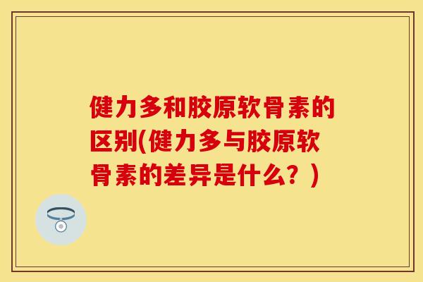 健力多和胶原软骨素的区别(健力多与胶原软骨素的差异是什么？)
