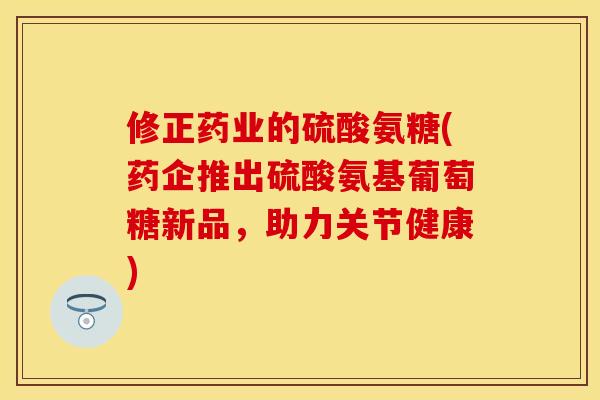 修正药业的硫酸氨糖(药企推出硫酸氨基葡萄糖新品，助力关节健康)