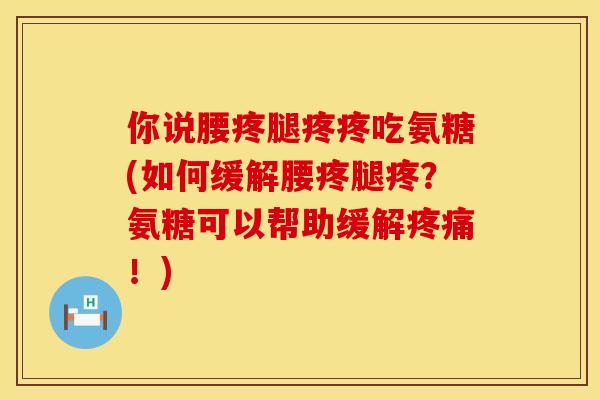 你说腰疼腿疼疼吃氨糖(如何缓解腰疼腿疼?氨糖可以帮助缓解!) 你说腰疼腿疼疼吃氨糖(如何缓解腰疼腿疼?氨糖可以帮助缓解!)