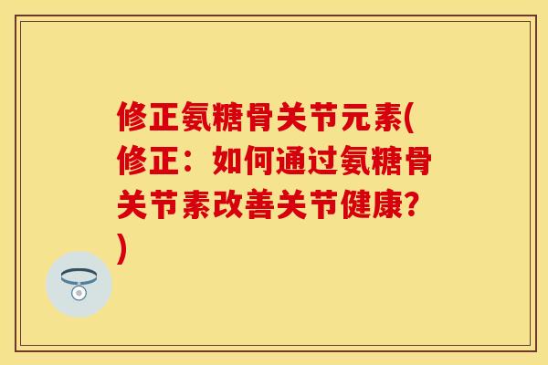 修正氨糖骨关节元素(修正：如何通过氨糖骨关节素改善关节健康？)