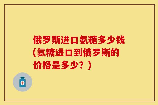 俄罗斯进口氨糖多少钱(氨糖进口到俄罗斯的价格是多少?)