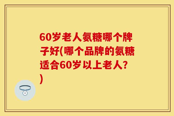 60岁老人氨糖哪个牌子好(哪个品牌的氨糖适合60岁以上老人?) 60岁老人氨糖哪个牌子好(哪个品牌的氨糖适合60岁以上老人?)