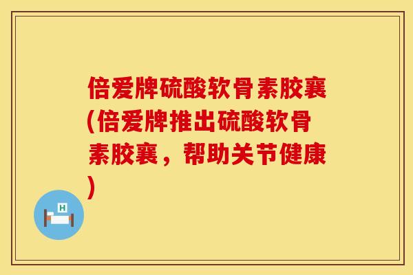 倍爱牌硫酸软骨素胶襄(倍爱牌推出硫酸软骨素胶襄，帮助关节健康)