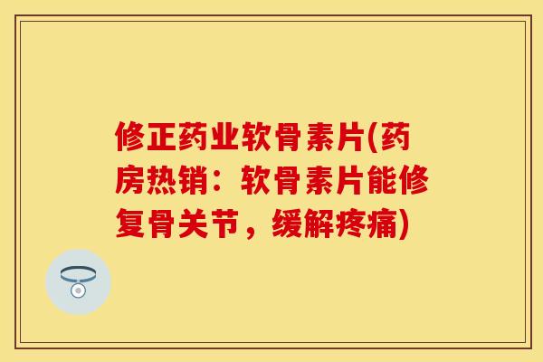 修正药业软骨素片(药房热销:软骨素片能修复骨关节,缓解疼痛)