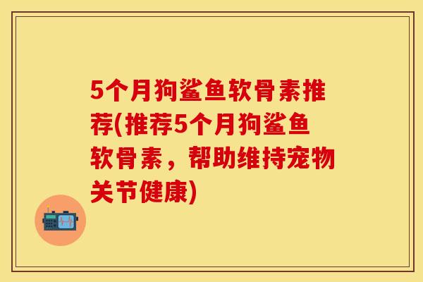 5个月狗鲨鱼软骨素推荐(推荐5个月狗鲨鱼软骨素,帮助维持宠物关节健康) 5个月狗鲨鱼软骨素推荐(推荐5个月狗鲨鱼软骨素,帮助维持宠物关节健康)