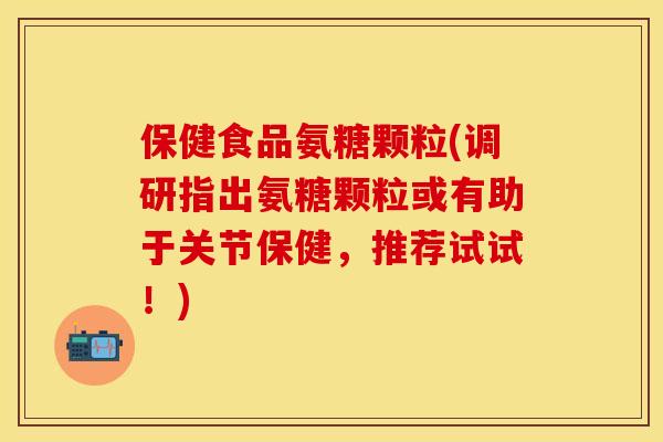 保健食品氨糖颗粒(调研指出氨糖颗粒或有助于关节保健,推荐试试!) 保健食品氨糖颗粒(调研指出氨糖颗粒或有助于关节保健,推荐试试!)