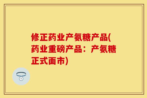 修正药业产氨糖产品(药业重磅产品:产氨糖正式面市) 修正药业产氨糖产品(药业重磅产品:产氨糖正式面市)
