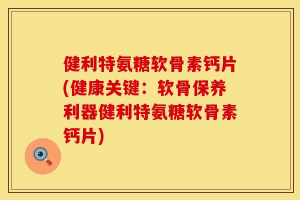 健利特氨糖软骨素钙片(健康关键：软骨保养利器健利特氨糖软骨素钙片)