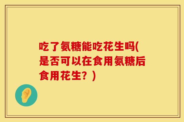 吃了氨糖能吃花生吗(是否可以在食用氨糖后食用花生?) 吃了氨糖能吃花生吗(是否可以在食用氨糖后食用花生?)