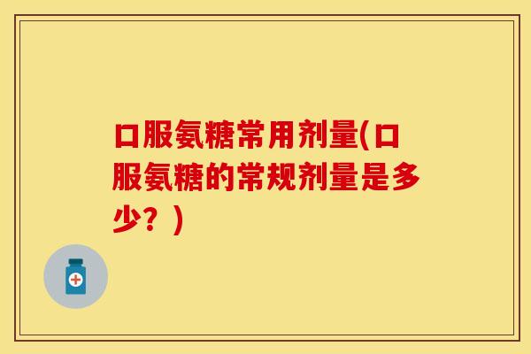 口服氨糖常用剂量(口服氨糖的常规剂量是多少?)