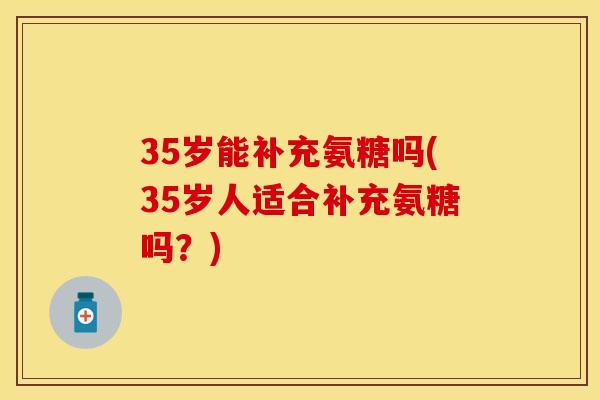 35岁能补充氨糖吗(35岁人适合补充氨糖吗?)
