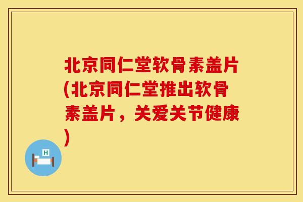 北京同仁堂软骨素盖片(北京同仁堂推出软骨素盖片，关爱关节健康)