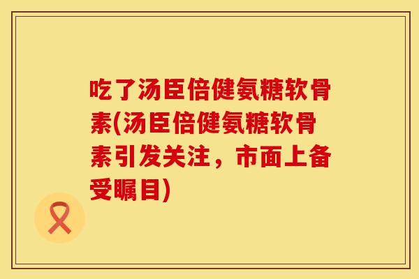 吃了汤臣倍健氨糖软骨素(汤臣倍健氨糖软骨素引发关注,市面上备受瞩目)