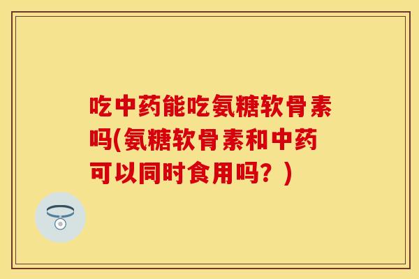 吃中药能吃氨糖软骨素吗(氨糖软骨素和中药可以同时食用吗?)