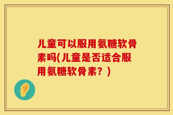 儿童可以服用氨糖软骨素吗(儿童是否适合服用氨糖软骨素?)
