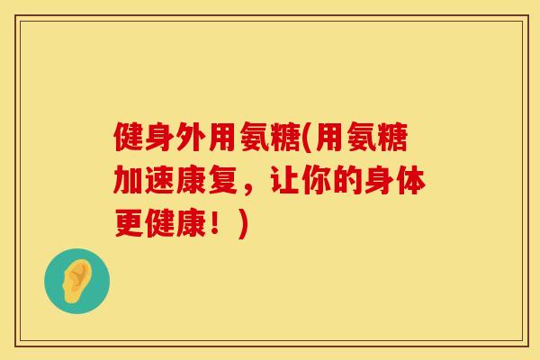 健身外用氨糖(用氨糖加速康复，让你的身体更健康！)