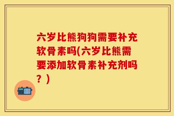 六岁比熊狗狗需要补充软骨素吗(六岁比熊需要添加软骨素补充剂吗?)