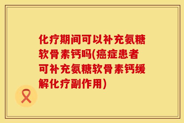 化疗期间可以补充氨糖软骨素钙吗(癌症患者可补充氨糖软骨素钙缓解化疗副作用)