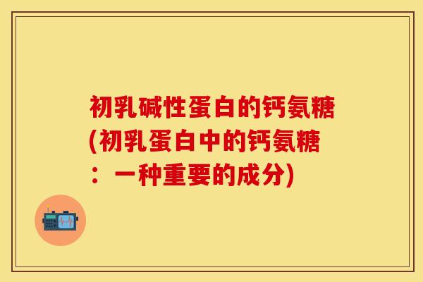初乳碱性蛋白的钙氨糖(初乳蛋白中的钙氨糖:一种重要的成分) 初乳碱性蛋白的钙氨糖(初乳蛋白中的钙氨糖:一种重要的成分)