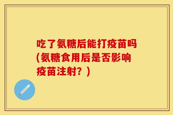 吃了氨糖后能打疫苗吗(氨糖食用后是否影响疫苗注射?)