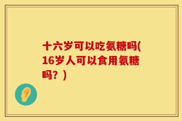 十六岁可以吃氨糖吗(16岁人可以食用氨糖吗?)