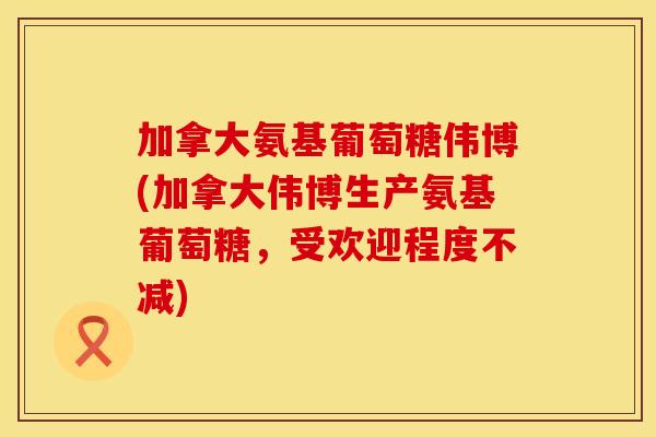 加拿大氨基葡萄糖伟博(加拿大伟博生产氨基葡萄糖,受欢迎程度不减) 加拿大氨基葡萄糖伟博(加拿大伟博生产氨基葡萄糖,受欢迎程度不减)