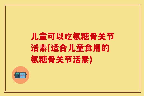 儿童可以吃氨糖骨关节活素(适合儿童食用的氨糖骨关节活素) 儿童可以吃氨糖骨关节活素(适合儿童食用的氨糖骨关节活素)