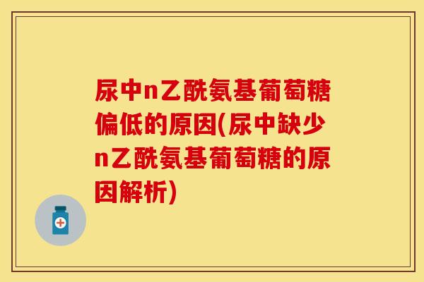 尿中n乙酰氨基葡萄糖偏低的原因(尿中缺少n乙酰氨基葡萄糖的原因解析) 尿中n乙酰氨基葡萄糖偏低的原因(尿中缺少n乙酰氨基葡萄糖的原因解析)