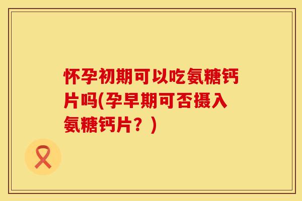 怀孕初期可以吃氨糖钙片吗(孕早期可否摄入氨糖钙片?)