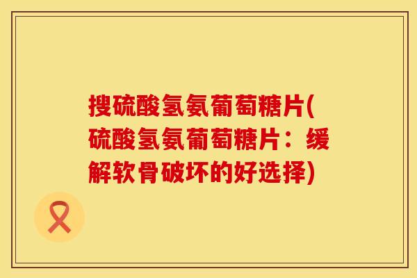 搜硫酸氢氨葡萄糖片(硫酸氢氨葡萄糖片：缓解软骨破坏的好选择)