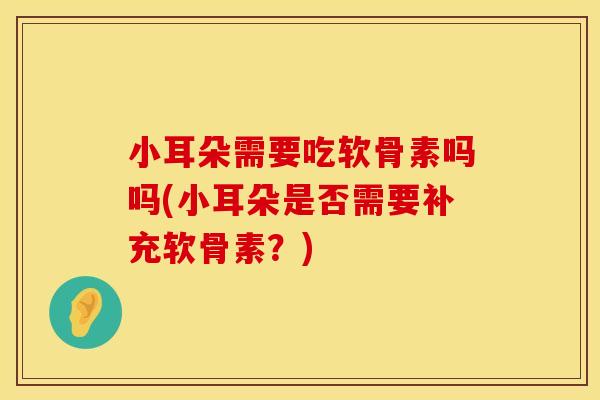 小耳朵需要吃软骨素吗吗(小耳朵是否需要补充软骨素?) 小耳朵需要吃软骨素吗吗(小耳朵是否需要补充软骨素?)