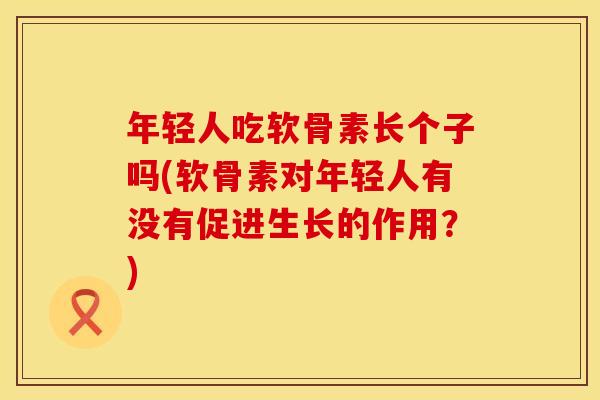 年轻人吃软骨素长个子吗(软骨素对年轻人有没有促进生长的作用?)