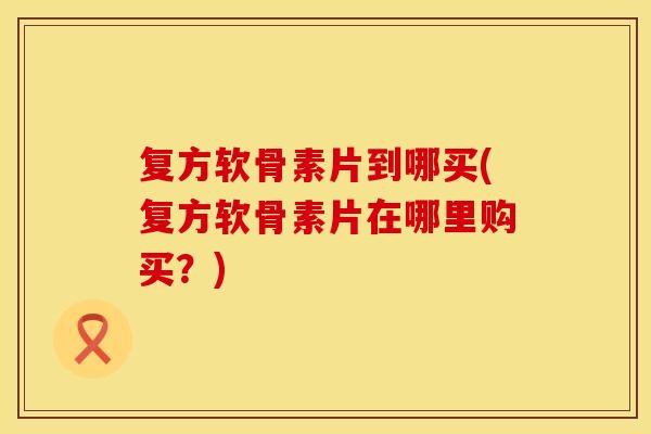 复方软骨素片到哪买(复方软骨素片在哪里购买?)