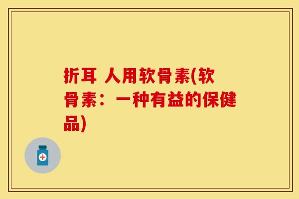 折耳 人用软骨素(软骨素:一种有益的保健品) 折耳 人用软骨素(软骨素:一种有益的保健品)