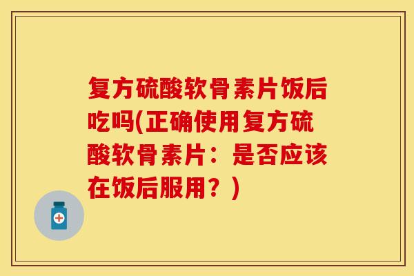 复方硫酸软骨素片饭后吃吗(正确使用复方硫酸软骨素片：是否应该在饭后服用？)