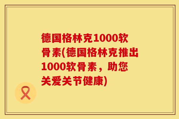 德国格林克1000软骨素(德国格林克推出1000软骨素,助您关爱关节健康) 德国格林克1000软骨素(德国格林克推出1000软骨素,助您关爱关节健康)